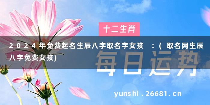 2024年免费起名生辰八字取名字女孩 :(取名网生辰八字免费女孩)
